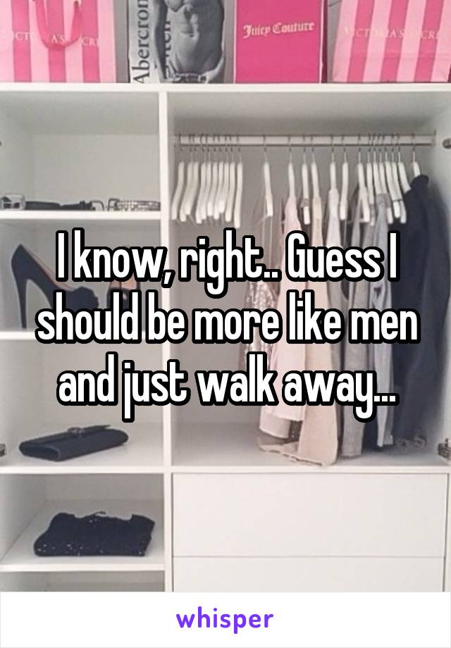 I know, right.. Guess I should be more like men and just walk away...