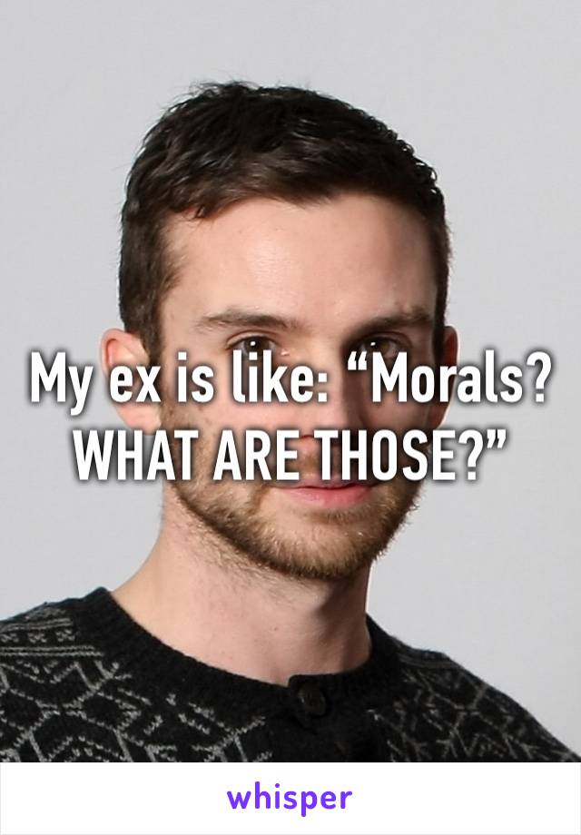My ex is like: “Morals? WHAT ARE THOSE?”