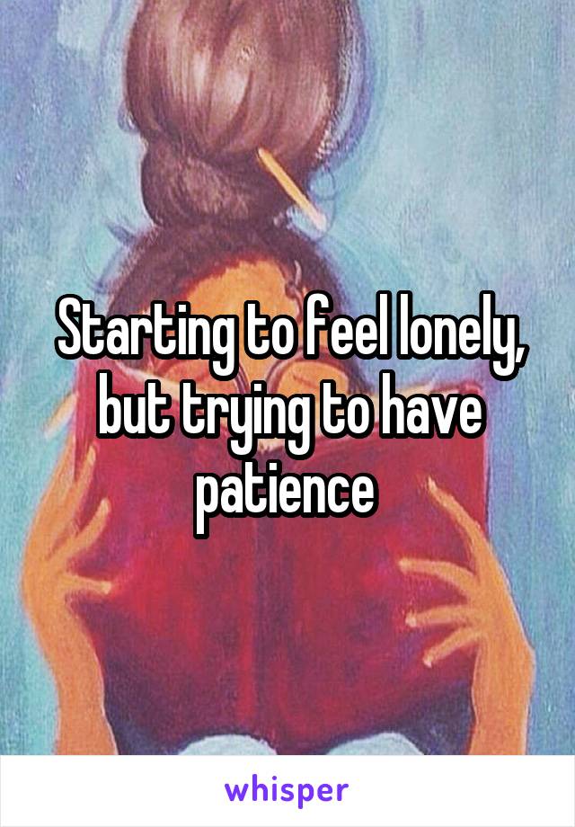 Starting to feel lonely, but trying to have patience 