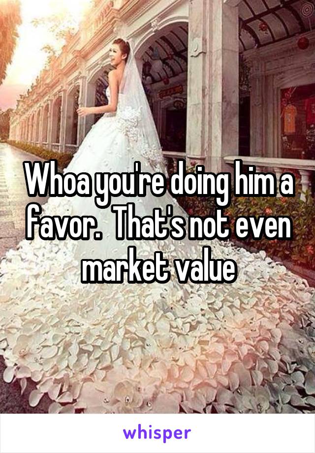 Whoa you're doing him a favor.  That's not even market value