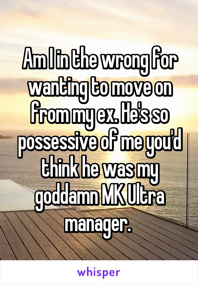 Am I in the wrong for wanting to move on from my ex. He's so possessive of me you'd think he was my goddamn MK Ultra manager. 