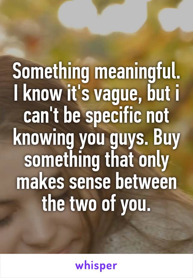 Something meaningful. I know it's vague, but i can't be specific not knowing you guys. Buy something that only makes sense between the two of you.