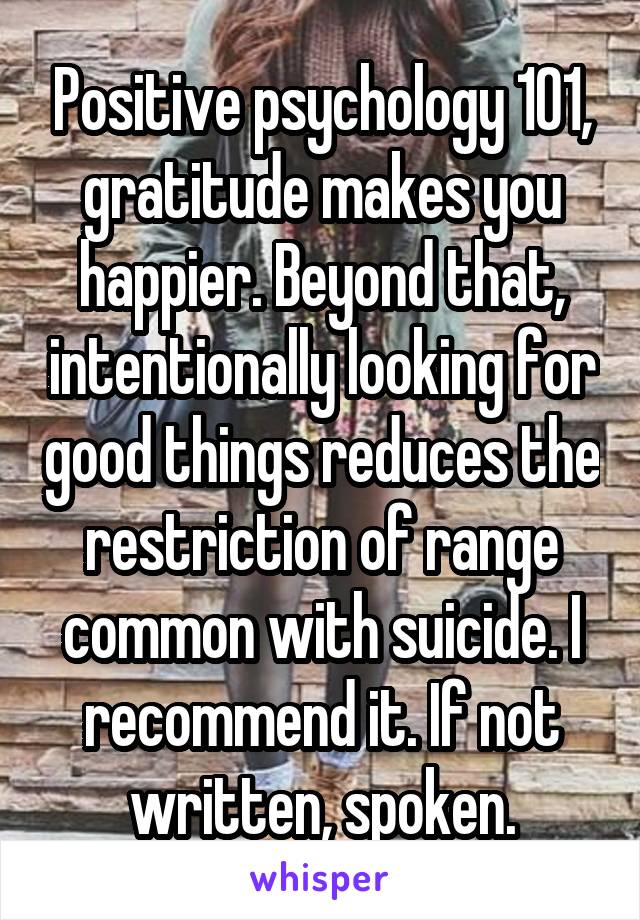 Positive psychology 101, gratitude makes you happier. Beyond that, intentionally looking for good things reduces the restriction of range common with suicide. I recommend it. If not written, spoken.