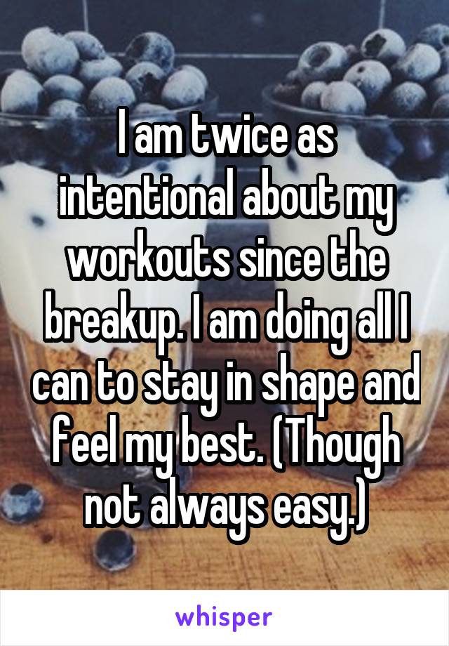 I am twice as intentional about my workouts since the breakup. I am doing all I can to stay in shape and feel my best. (Though not always easy.)