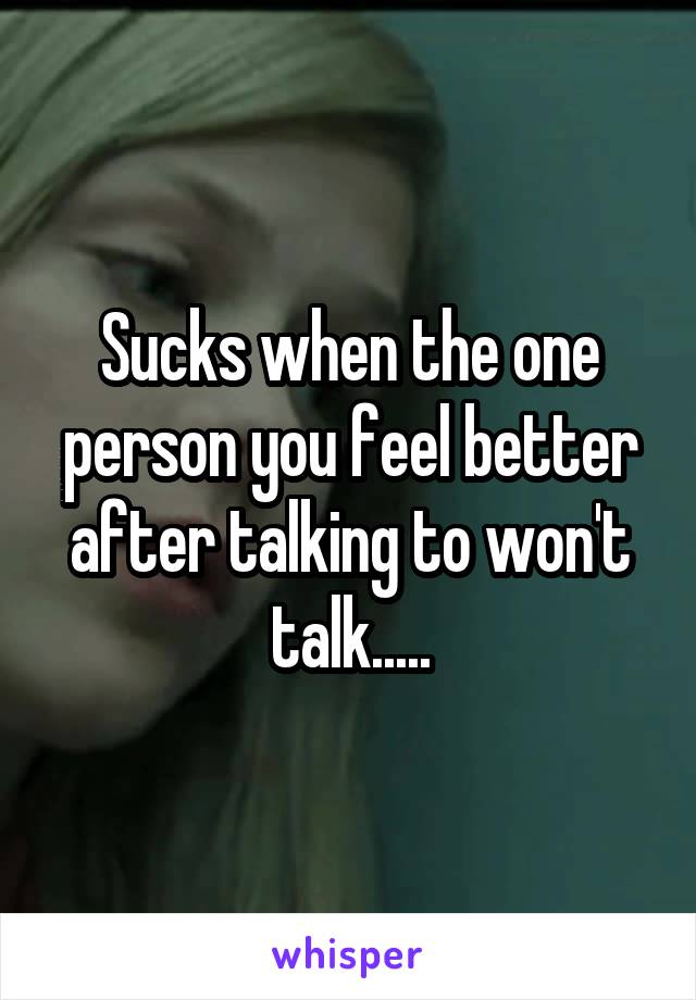 Sucks when the one person you feel better after talking to won't talk.....