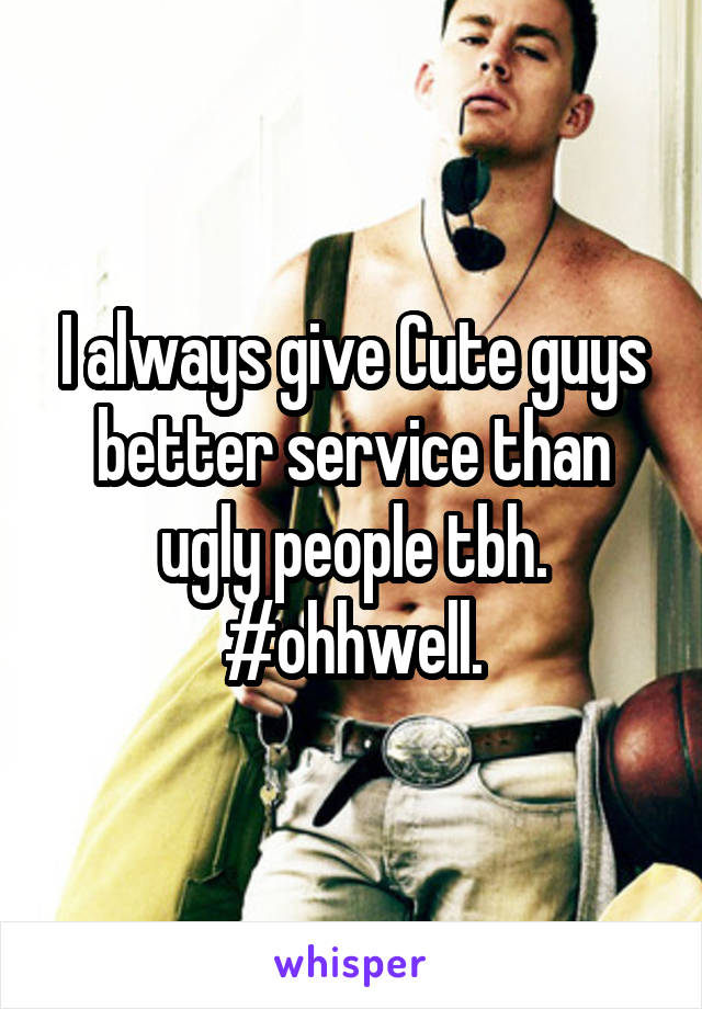I always give Cute guys better service than ugly people tbh. #ohhwell.