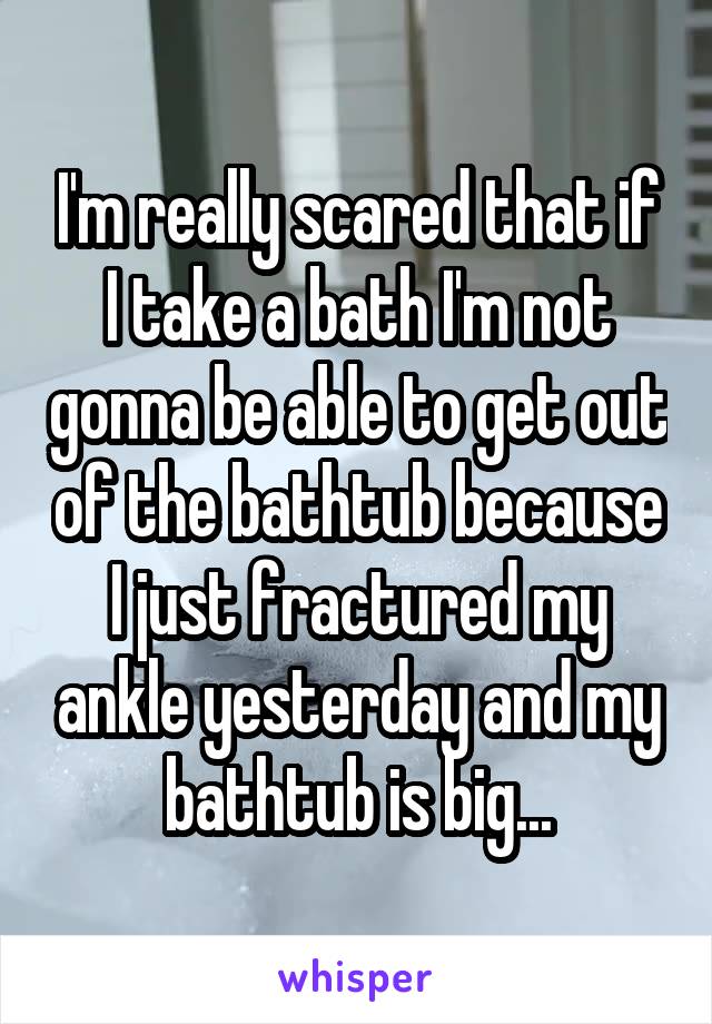 I'm really scared that if I take a bath I'm not gonna be able to get out of the bathtub because I just fractured my ankle yesterday and my bathtub is big...