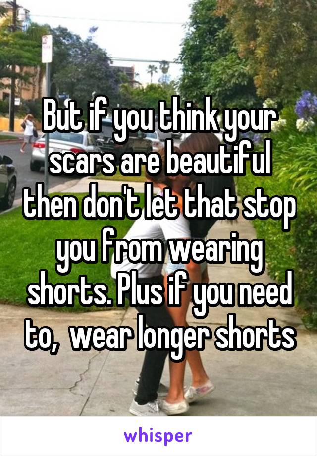 But if you think your scars are beautiful then don't let that stop you from wearing shorts. Plus if you need to,  wear longer shorts