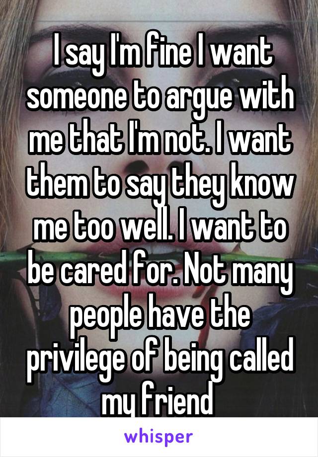  I say I'm fine I want someone to argue with me that I'm not. I want them to say they know me too well. I want to be cared for. Not many people have the privilege of being called my friend 