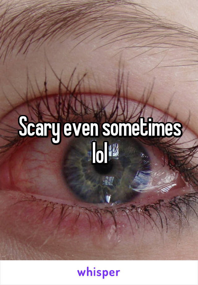 Scary even sometimes lol
