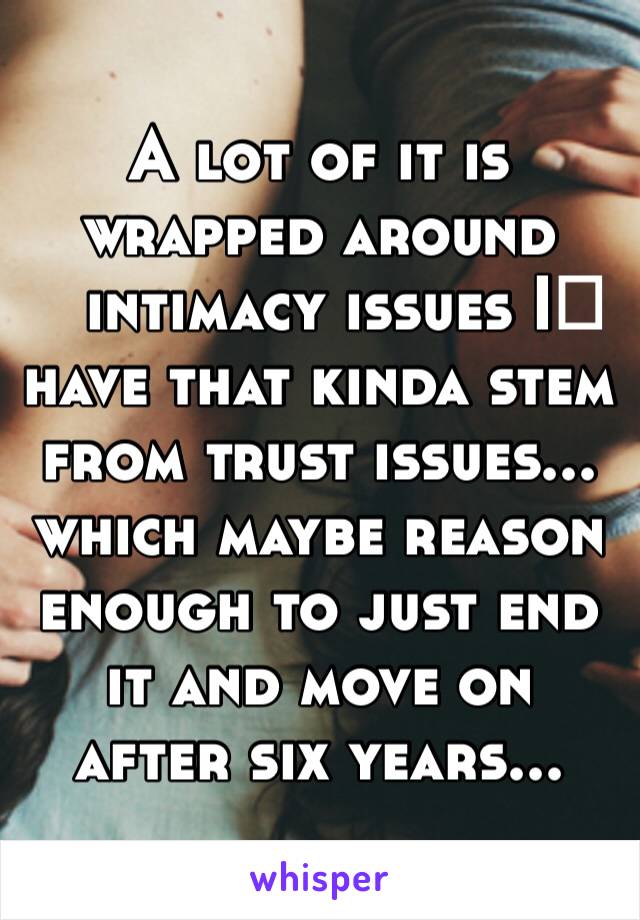 A lot of it is wrapped around intimacy issues I️ have that kinda stem from trust issues... which maybe reason enough to just end it and move on after six years...