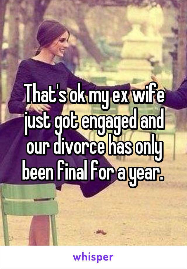 That's ok my ex wife just got engaged and our divorce has only been final for a year. 