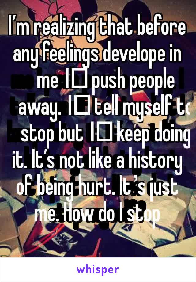 I’m realizing that before any feelings develope in me I️ push people away. I️ tell myself to stop but I️ keep doing it. It’s not like a history of being hurt. It’s just me. How do I stop myself?