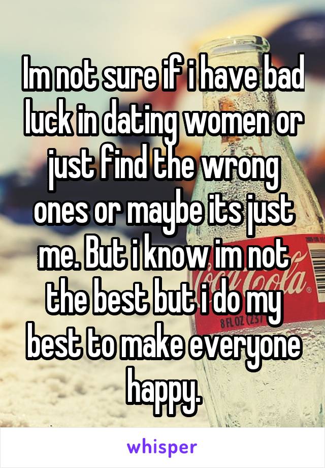 Im not sure if i have bad luck in dating women or just find the wrong ones or maybe its just me. But i know im not the best but i do my best to make everyone happy.