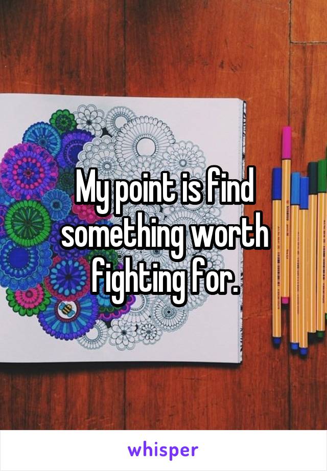 My point is find something worth fighting for.