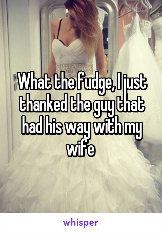 What the fudge, I just thanked the guy that had his way with my wife 