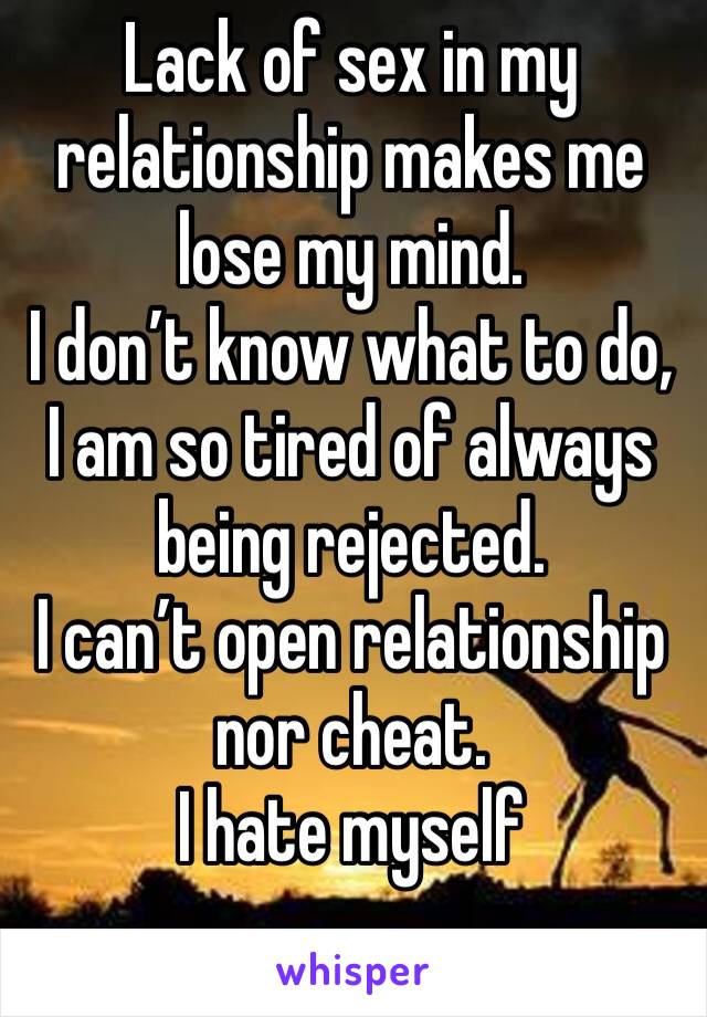 Lack of sex in my relationship makes me lose my mind.
I don’t know what to do, I am so tired of always being rejected. 
I can’t open relationship nor cheat. 
I hate myself