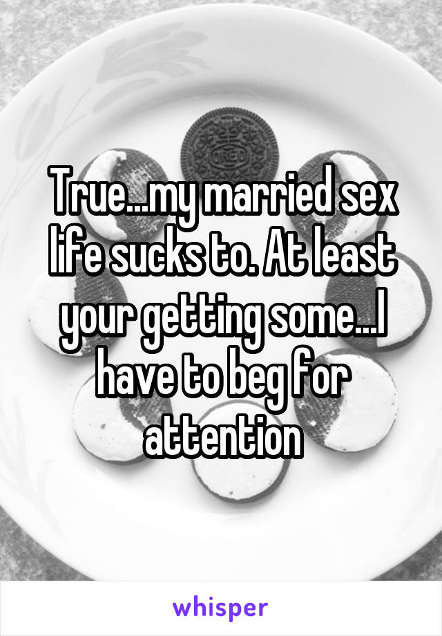 True...my married sex life sucks to. At least your getting some...I have to beg for attention