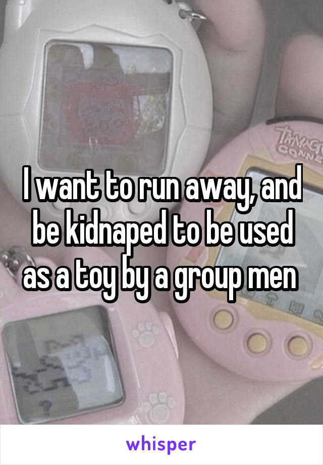 I want to run away, and be kidnaped to be used as a toy by a group men 