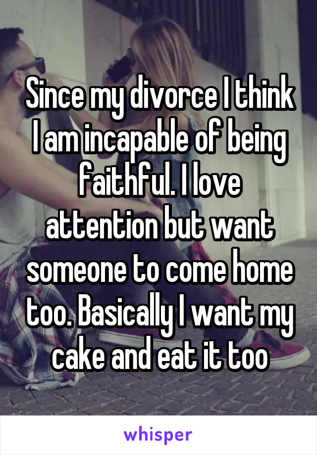 Since my divorce I think I am incapable of being faithful. I love attention but want someone to come home too. Basically I want my cake and eat it too