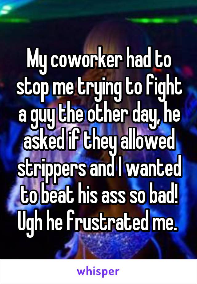 My coworker had to stop me trying to fight a guy the other day, he asked if they allowed strippers and I wanted to beat his ass so bad! Ugh he frustrated me. 