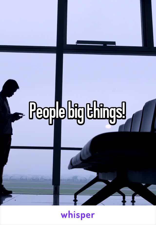 People big things! 