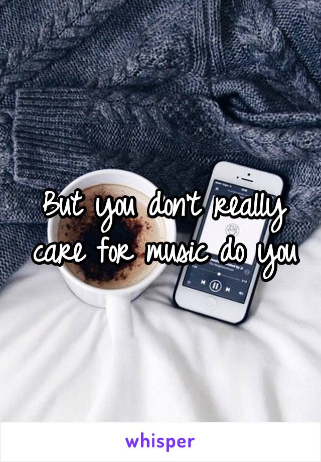 But you don't really care for music do you