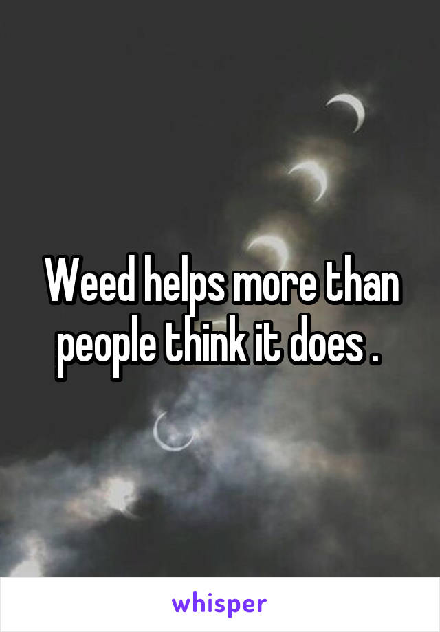 Weed helps more than people think it does . 