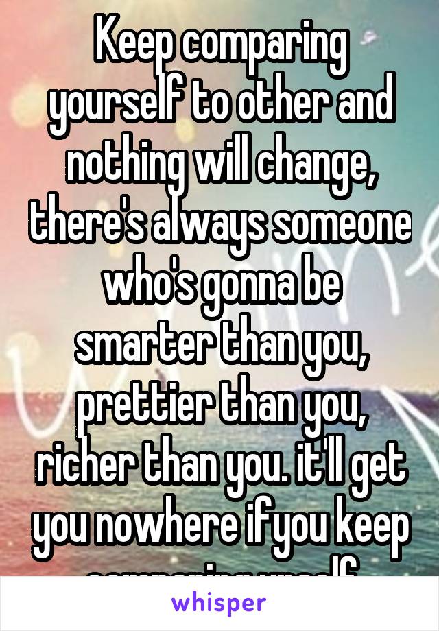 Keep comparing yourself to other and nothing will change, there's always someone who's gonna be smarter than you, prettier than you, richer than you. it'll get you nowhere ifyou keep comparing urself