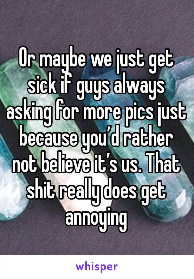 Or maybe we just get sick if guys always asking for more pics just because you’d rather not believe it’s us. That shit really does get annoying 