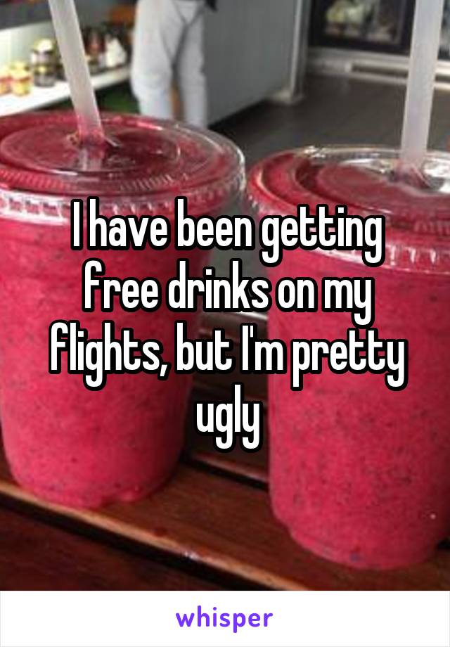 I have been getting free drinks on my flights, but I'm pretty ugly