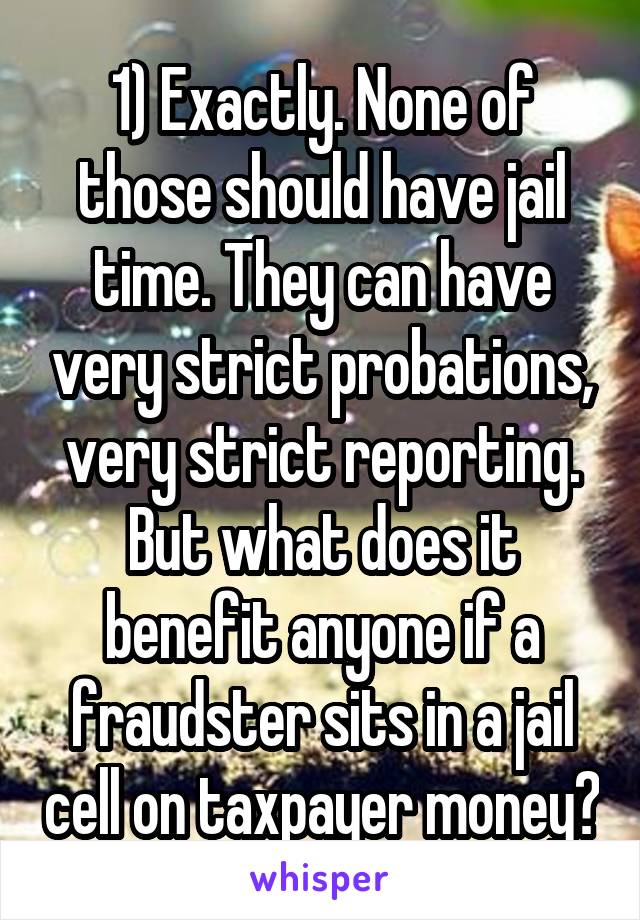 1) Exactly. None of those should have jail time. They can have very strict probations, very strict reporting. But what does it benefit anyone if a fraudster sits in a jail cell on taxpayer money?