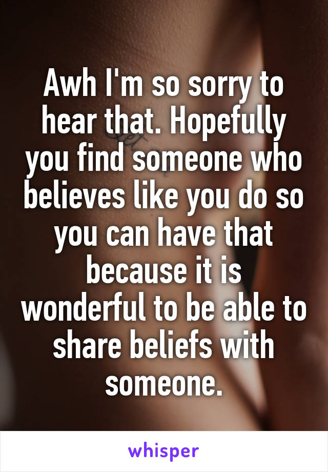 Awh I'm so sorry to hear that. Hopefully you find someone who believes like you do so you can have that because it is wonderful to be able to share beliefs with someone.