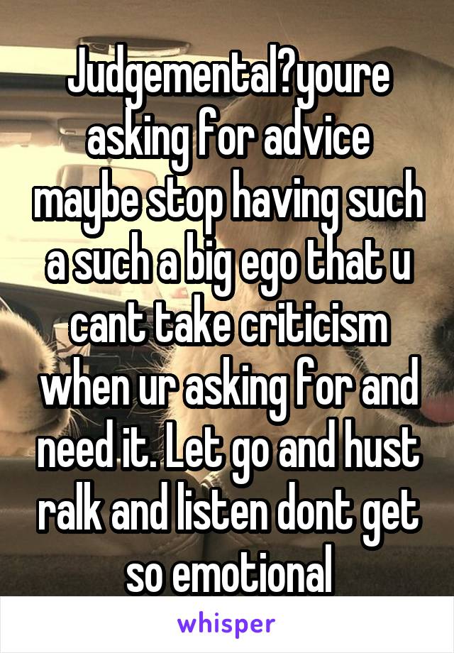 Judgemental?youre asking for advice maybe stop having such a such a big ego that u cant take criticism when ur asking for and need it. Let go and hust ralk and listen dont get so emotional