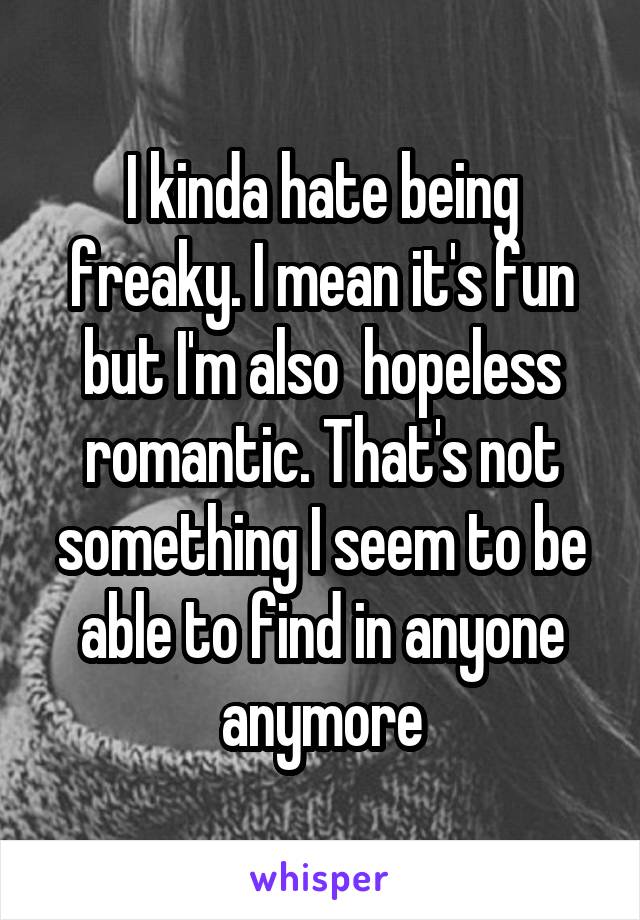 I kinda hate being freaky. I mean it's fun but I'm also  hopeless romantic. That's not something I seem to be able to find in anyone anymore