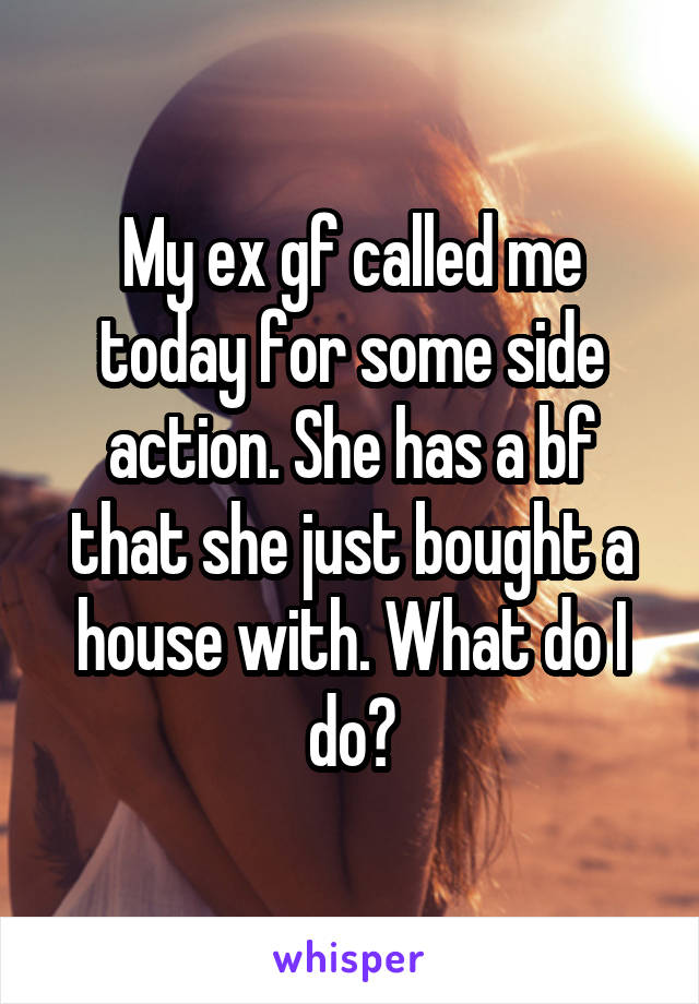 My ex gf called me today for some side action. She has a bf that she just bought a house with. What do I do?