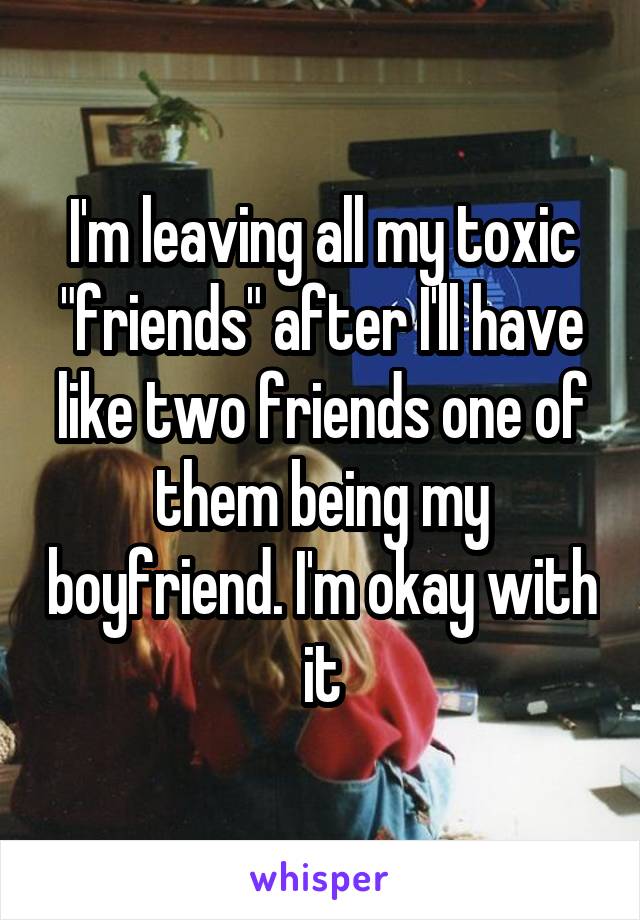 I'm leaving all my toxic "friends" after I'll have like two friends one of them being my boyfriend. I'm okay with it