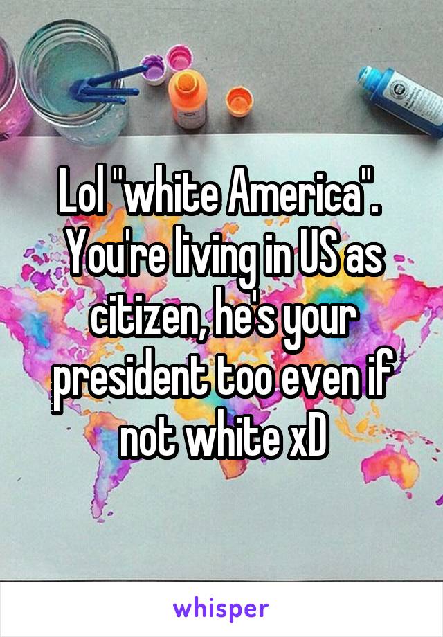 Lol "white America".  You're living in US as citizen, he's your president too even if not white xD