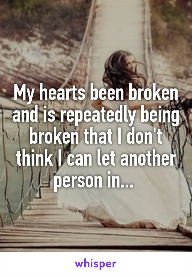 My hearts been broken and is repeatedly being broken that I don't think I can let another person in... 