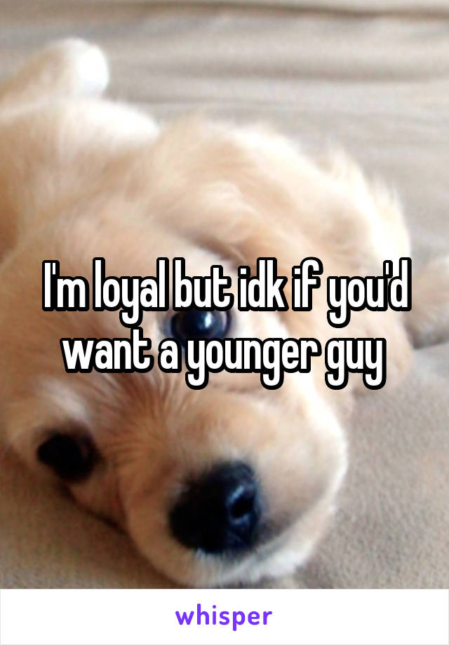 I'm loyal but idk if you'd want a younger guy 