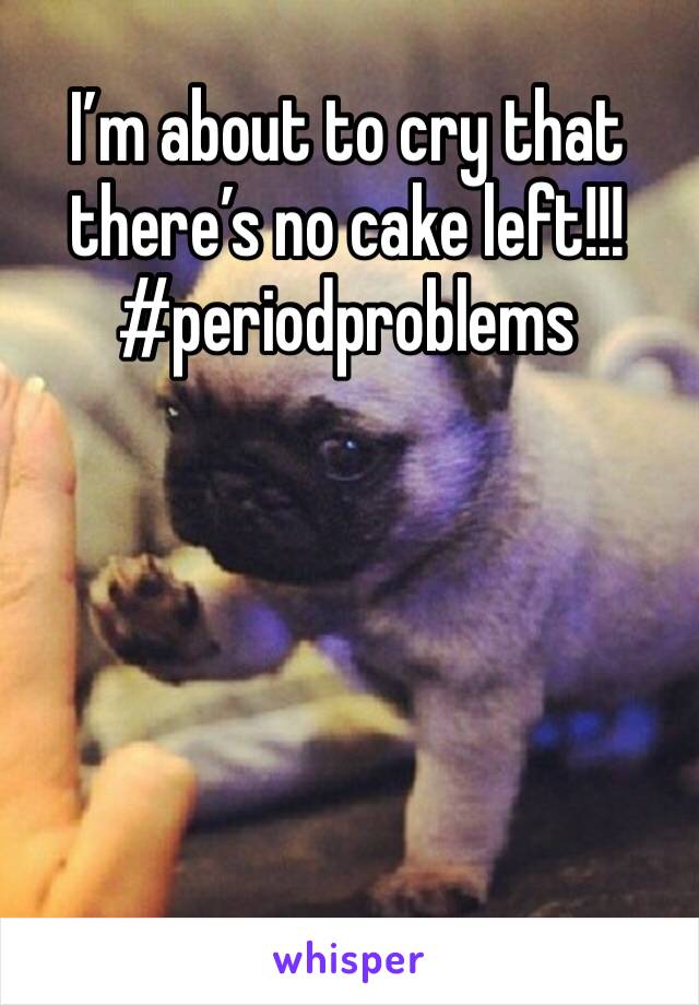 I’m about to cry that there’s no cake left!!! #periodproblems