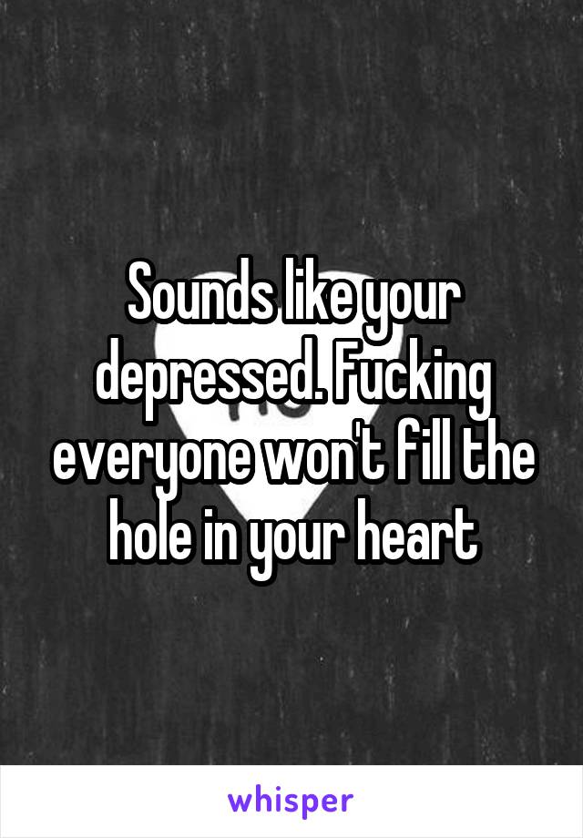 Sounds like your depressed. Fucking everyone won't fill the hole in your heart