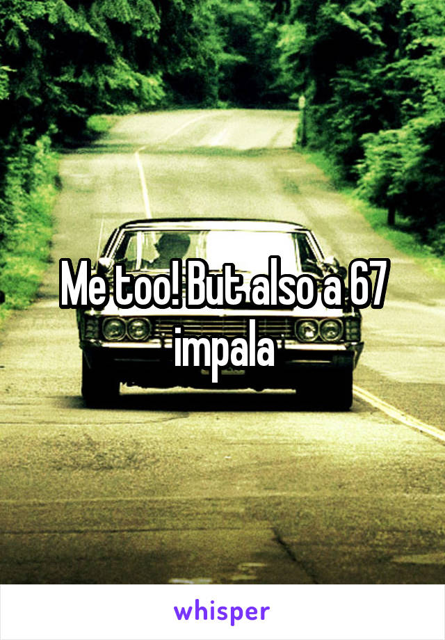 Me too! But also a 67 impala