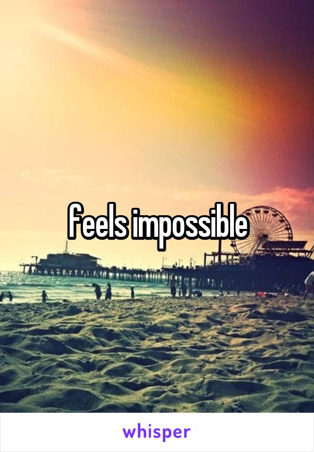 feels impossible