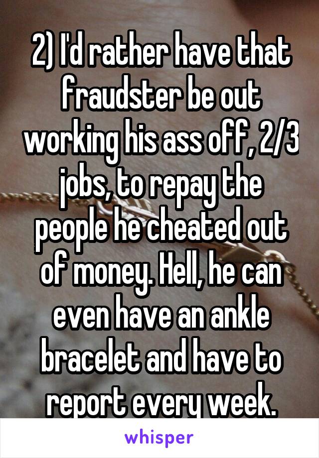 2) I'd rather have that fraudster be out working his ass off, 2/3 jobs, to repay the people he cheated out of money. Hell, he can even have an ankle bracelet and have to report every week.