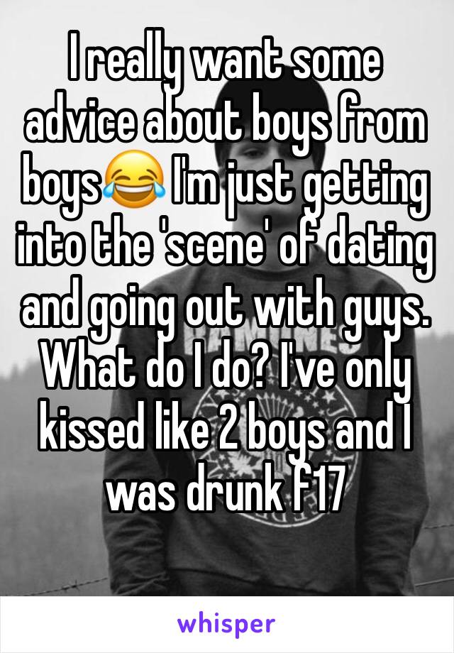 I really want some advice about boys from boys😂 I'm just getting into the 'scene' of dating and going out with guys. What do I do? I've only kissed like 2 boys and I was drunk f17