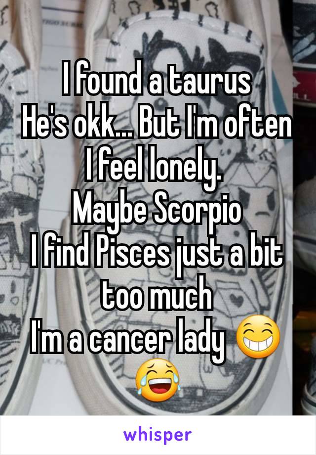 I found a taurus
He's okk... But I'm often I feel lonely. 
Maybe Scorpio
I find Pisces just a bit too much
I'm a cancer lady 😁😂