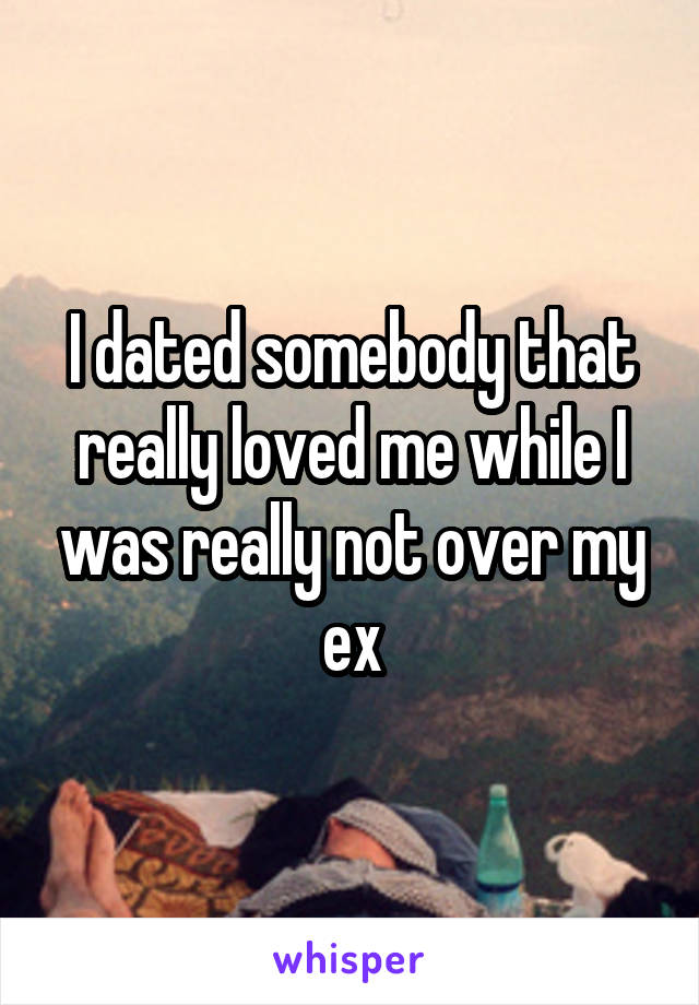 I dated somebody that really loved me while I was really not over my ex