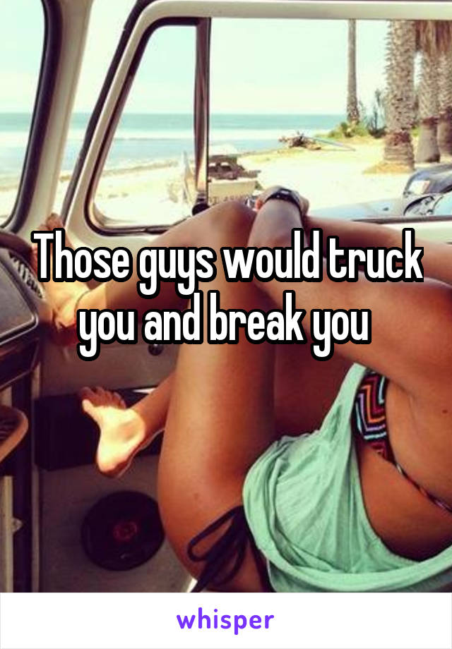 Those guys would truck you and break you 
