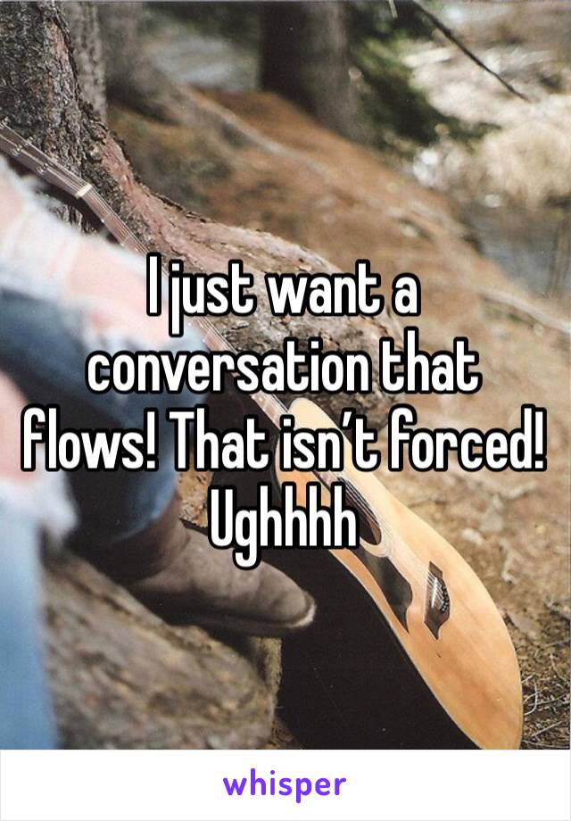 I just want a conversation that flows! That isn’t forced! Ughhhh